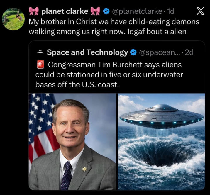 planet clarke @planetclarke. 1d My brother in Christ we have child-eating demons walking among us right now. Idgaf bout a alien = Space and Technology @spacean.... 2d Congressman Tim Burchett says aliens could be stationed in five or six underwater bases off the U.S. coast. X