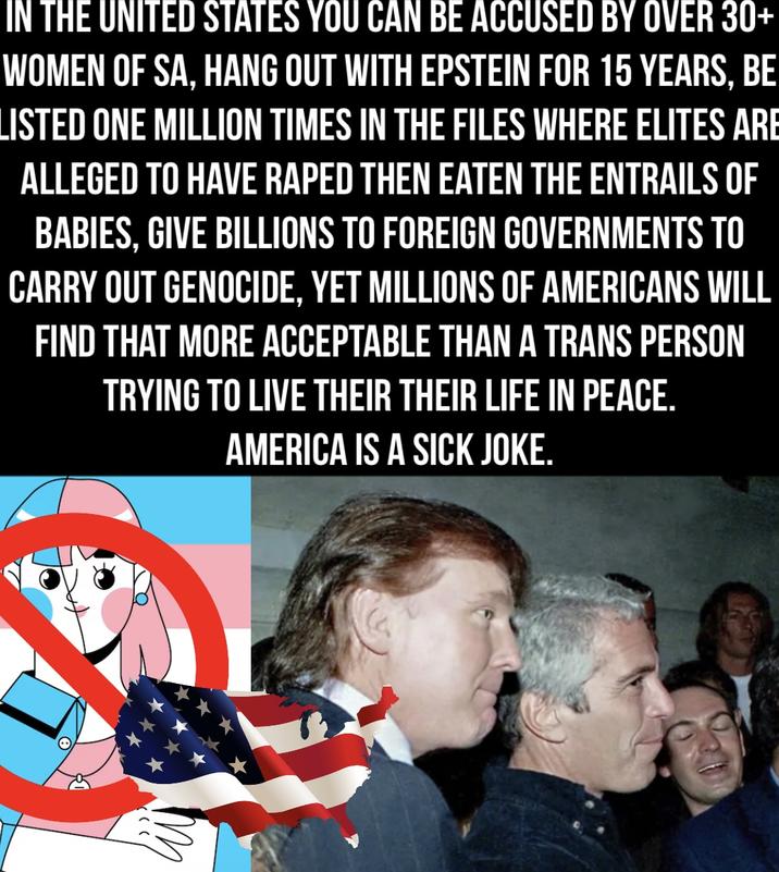 IN THE UNITED STATES YOU CAN BE ACCUSED BY OVER 30+ WOMEN OF SA, HANG OUT WITH EPSTEIN FOR 15 YEARS, BE LISTED ONE MILLION TIMES IN THE FILES WHERE ELITES ARE ALLEGED TO HAVE R---- THEN EATEN THE ENTRAILS OF BABIES, GIVE BILLIONS TO FOREIGN GOVERNMENTS TO CARRY OUT GENOCIDE, YET MILLIONS OF AMERICANS WILL FIND THAT MORE ACCEPTABLE THAN A TRANS PERSON TRYING TO LIVE THEIR THEIR LIFE IN PEACE. AMERICA IS A SICK JOKE.