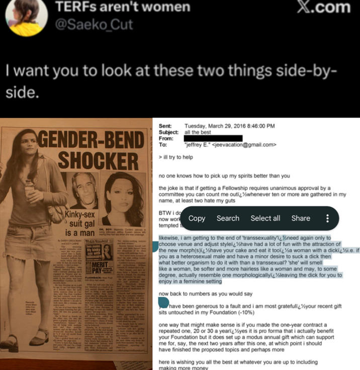 TERFs aren't women @Saeko_Cut X.com I want you to look at these two things side-by- side. Records GENDER-BEND SHOCKER Kinky-sex suit gal is a man By DAREH GREGORIAN and LUCY CARNE Teen model My kinky sex with OH, BOY: Maximila Cordero sung billionaire AS AMERIT PAY FLASHBACK Sent: Tuesday, March 29, 2016 8:46:00 PM Subject: all the best From: To: "jeffrey E." <jeevacation@gmail.com> >ill try to help no one knows how to pick up my spirits better than you the joke is that if getting a Fellowship requires unanimous approval by a committee you can count me outi¿½½whenever ten or more are gathered in my name, at least two hate my guts BTW i do now work Copy Search tempted to Select all Share likewise, i am getting to the end of 'transsexuality'ï¿½need again only to choose venue and adjust styleï¿½have had a lot of fun with the attraction of the new morph(s)ï¿½have your cake and eat it tooï¿½a woman with a dickï¿½i.e. if you as a heterosexual male and have a minor desire to suck a d--- then what better organism to do it with than a t----------? 'she' will smell like a woman, be softer and more hairless like a woman and may, to some degree, actually resemble one morphologicallyï¿½leaving the d--- for you to enjoy in a feminine setting now back to numbers as you would say have been generous to a fault and i am most gratefuli¿½your recent gift sits untouched in my Foundation (-10%) one way that might make sense is if you made the one-year contract a repeated one, 20 or 30 a yearï¿½yes it is pro forma that i actually benefit your Foundation but it does set up a modus annual gift which can support me for, say, the next two years after this one, at which point i should have finished the proposed topics and perhaps more here is wishing you all the best at whatever you are up to including making more money
