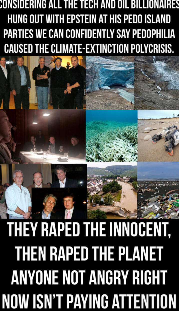 CONSIDERING ALL THE TECH AND OIL BILLIONAIRES HUNG OUT WITH EPSTEIN AT HIS P--- ISLAND PARTIES WE CAN CONFIDENTLY SAY P--------- CAUSED THE CLIMATE-EXTINCTION POLYCRISIS. THEY R---- THE INNOCENT, THEN R---- THE PLANET ANYONE NOT ANGRY RIGHT NOW ISN'T PAYING ATTENTION