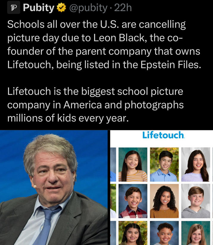 P Pubity @pubity • 22h Schools all over the U.S. are cancelling picture day due to Leon Black, the co- founder of the parent company that owns Lifetouch, being listed in the Epstein Files. Lifetouch is the biggest school picture company in America and photographs millions of kids every year. Lifetouch