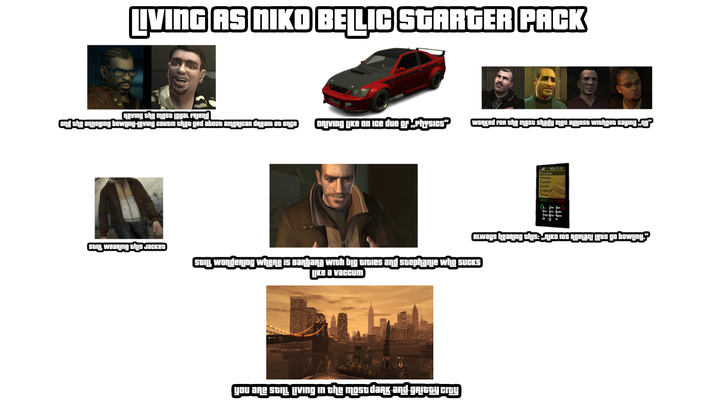 LIVING AS NIKO BELLIC STARGER PACK Having the most Loyal Friend and the annoying bowing-loving cousin that led about american dream at once DRIVING LIKE on Ice due of „Physics" Worked for the most shady men almost without saying.„.ng² STILL wearing this Jacket MON 238 Phonebook Messages Organizer Mapley Opions AIJ. Q Always hearing this: „Niko Its Roman! Lets go bowing." STILL wondering where is Barbara with big t----- and stephanie who sucks LIKE a vaccum you are STILL LIving in the most daRK and GRIGGY CITY