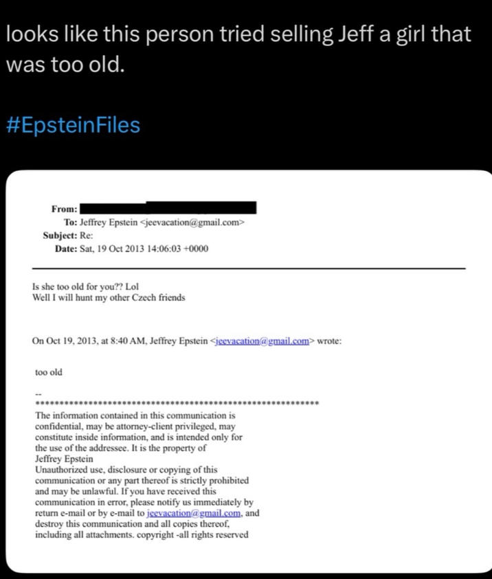 looks like this person tried selling Jeff a girl that was too old. #EpsteinFiles From: To: Jeffrey Epstein <jeevacation@gmail.com> Subject: Re: Date: Sat, 19 Oct 2013 14:06:03 +0000 Is she too old for you?? Lol Well I will hunt my other Czech friends On Oct 19, 2013, at 8:40 AM, Jeffrey Epstein <jeevacation@gmail.com> wrote: too old The information contained in this communication is confidential, may be attorney-client privileged, may constitute inside information, and is intended only for the use of the addressee. It is the property of Jeffrey Epstein Unauthorized use, disclosure or copying of this communication or any part thereof is strictly prohibited and may be unlawful. If you have received this communication in error, please notify us immediately by return e-mail or by e-mail to jeevacation@gmail.com, and destroy this communication and all copies thereof, including all attachments. copyright -all rights reserved ****************