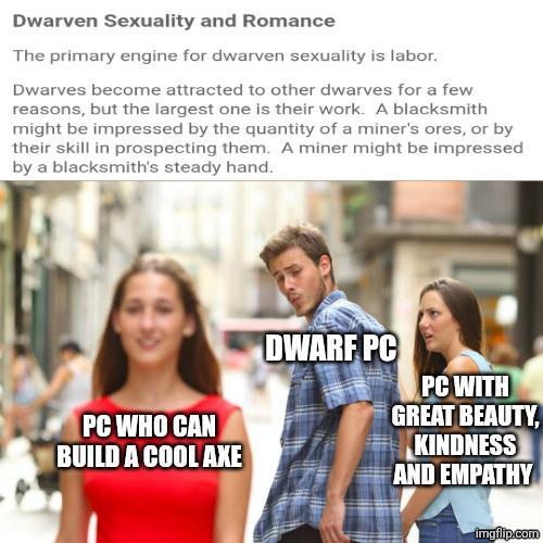 Dwarven Sexuality and Romance The primary engine for dwarven sexuality is labor. Dwarves become attracted to other dwarves for a few reasons, but the largest one is their work. A blacksmith might be impressed by the quantity of a miner's ores, or by their skill in prospecting them. A miner might be impressed by a blacksmith's steady hand. PC WHO CAN BUILD A COOL AXE DWARF PC PC WITH GREAT BEAUTY, KINDNESS AND EMPATHY imgflip.com