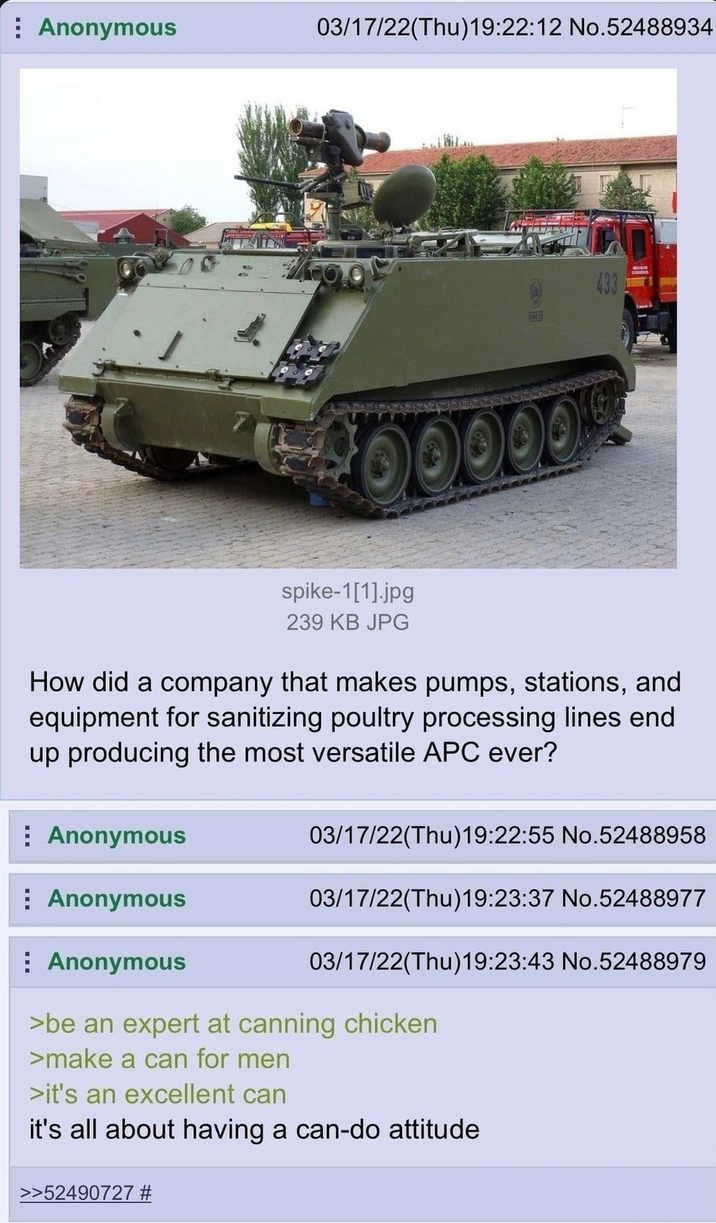 Anonymous 03/17/22(Thu)19:22:12 No.52488934 433 spike-1[1].jpg 239 KB JPG ᎧᎧᎧᎧ . How did a company that makes pumps, stations, and equipment for sanitizing poultry processing lines end up producing the most versatile APC ever? Anonymous Anonymous Anonymous 03/17/22(Thu)19:22:55 No.52488958 03/17/22(Thu)19:23:37 No.52488977 03/17/22(Thu)19:23:43 No.52488979 >be an expert at canning chicken >make a can for men >it's an excellent can it's all about having a can-do attitude >>52490727 #