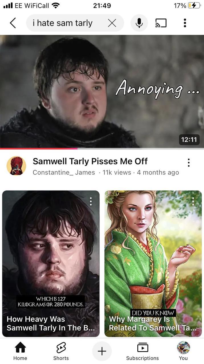 ■III EE WiFiCall 21:49 < i hate sam tarly Х 17% Annoying... Samwell Tarly Pisses Me Off . Constantine_James 11k views • 4 months ago 12:11 WHICH IS 127 KILOGRAMS OR 280 POUNDS. How Heavy Was Samwell Tarly In The B... DID YOU KNOW Why Margarey Is Related To Samwell Ta... + Home Shorts Subscriptions You