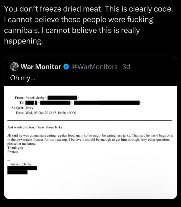 You don't freeze dried meat. This is clearly code. I cannot believe these people were f------ cannibals. I cannot believe this is really happening. War Monitor @WarMonitors .3d Oh my... From: francis derby To: Subject: Jerky Date: Wed, 03 Oct 2012 15:16:56 +0000 Just wanted to touch base about Jerky. JE said he was gonna start eating regular food again so he might be eating less jerky. That said he has 6 bags of it in the downstairs freezer for his next trip. I believe it should be enough to get him through. Any other questions please let me know. Thank you Francis Francis J. Derby