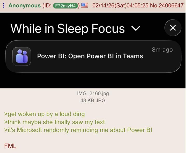 Anonymous (ID: F72mjyH4 02/14/26(Sat)04:05:25 No.24006647 While in Sleep Focus ✓ Power BI: Open Power BI in Teams ☑ 8m ago IMG_2160.jpg 48 KB JPG >get woken up by a loud ding >think maybe she finally saw my text >it's Microsoft randomly reminding me about Power BI FML