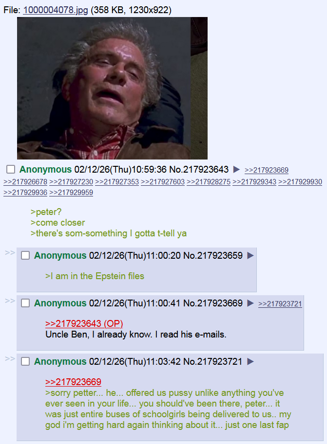 File: 1000004078.jpg (358 KB, 1230x922) ☐ Anonymous 02/12/26(Thu)10:59:36 No.217923643 ►>>217923669 >>217926678>>217927230 >>217927353 >>217927603 >>217928275 >>217929343 >>217929930 >>217929936 >>217929959 >> >peter? >come closer >there's som-something I gotta t-tell ya ☐ Anonymous 02/12/26(Thu)11:00:20 No.217923659 >I am in the Epstein files ☐ Anonymous 02/12/26(Thu)11:00:41 No.217923669 >>217923643 (OP) Uncle Ben, I already know. I read his e-mails. ☐ Anonymous 02/12/26(Thu)11:03:42 No.217923721 >>217923669 >>217923721 >sorry petter... he... offered us p---- unlike anything you've ever seen in your life... you should've been there, peter... it was just entire buses of schoolgirls being delivered to us.. my god i'm getting hard again thinking about it... just one last fap