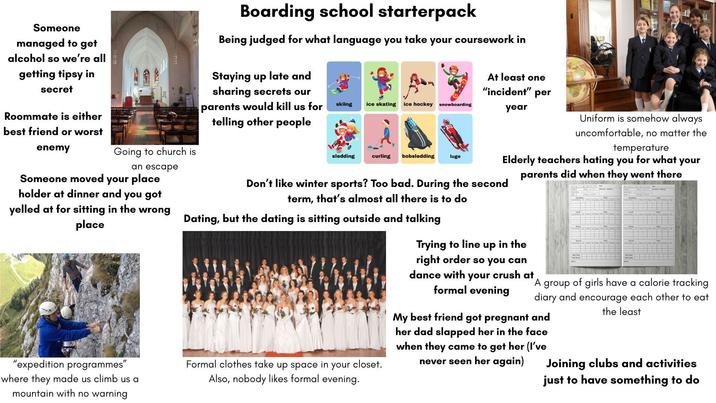 Someone managed to get alcohol so we're all getting tipsy in secret Roommate is either Boarding school starterpack Being judged for what language you take your coursework in Staying up late and sharing secrets our parents would kill us for telling other people A¬ skiing ice skating ice hockey snowboarding sledding curling bobsledding luge At least one "incident" per year Uniform is somehow always uncomfortable, no matter the temperature for what your parents did when they went there best friend or worst enemy Going to church is Elderly teachers hating you an escape Someone moved your place holder at dinner and you got yelled at for sitting in the wrong place Don't like winter sports? Too bad. During the second term, that's almost all there is to do Dating, but the dating is sitting outside and talking Trying to line up in the "expedition programmes" where they made us climb us a mountain with no warning Formal clothes take up space in your closet. Also, nobody likes formal evening. right order so you can dance with your crush at formal evening A group of girls have a calorie tracking diary and encourage each other to eat the least My best friend got pregnant and her dad slapped her in the face when they came to get her (I've never seen her again) Joining clubs and activities just to have something to do