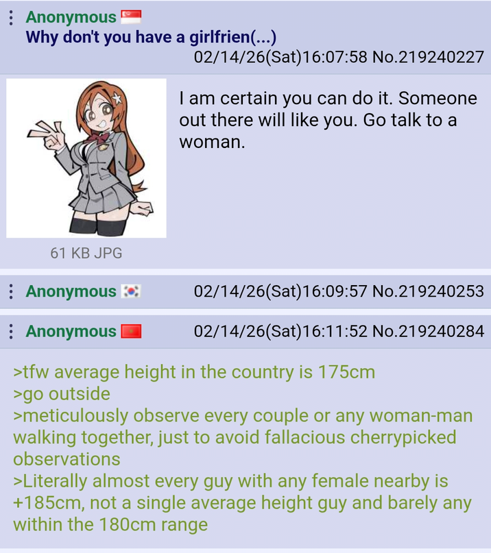 : Anonymous Why don't you have a girlfrien(...) 02/14/26(Sat)16:07:58 No.219240227 I am certain you can do it. Someone out there will like you. Go talk to a woman. 61 KB JPG : Anonymous : Anonymous 02/14/26(Sat) 16:09:57 No.219240253 02/14/26(Sat) 16:11:52 No.219240284 >tfw average height in the country is 175cm >go outside >meticulously observe every couple or any woman-man walking together, just to avoid fallacious cherrypicked observations >Literally almost every guy with any female nearby is +185cm, not a single average height guy and barely any within the 180cm range