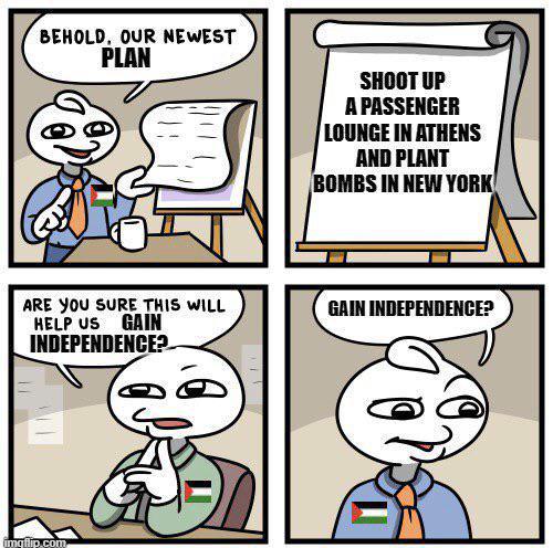 BEHOLD, OUR NEWEST PLAN ARE YOU SURE THIS WILL GAIN HELP US INDEPENDENCE? imqflip.com SHOOT UP A PASSENGER LOUNGE IN ATHENS AND PLANT BOMBS IN NEW YORK GAIN INDEPENDENCE?