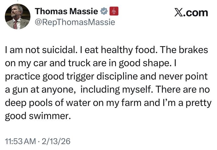 Thomas Massie @RepThomas Massie GOP X.com I am not suicidal. I eat healthy food. The brakes on my car and truck are in good shape. I practice good trigger discipline and never point a gun at anyone, including myself. There are no deep pools of water on my farm and I'm a pretty good swimmer. 11:53 AM 2/13/26