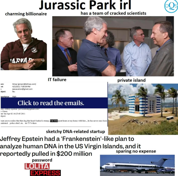 Jurassic Park irl has a team of cracked scientists charming billionaire ARVAR Gmax Igmax1@ellmax.com] 4/2/2011 7:09:39 PM jeevacation@gmail.com om: nt: ibject: Re: portance: High IT failure Click to read the emails. om: Jeffrey Epstein Jeevacation@gmail.com> Gmax nt: Sat Apr 02 14:25:45 2011 abject: vant you to realize that that dog that hasn't barked is trump VICTIM spent hours at my house with him,, he has never once been entioned. police chief. etc. im 75 % there private island sketchy DNA-related startup Jeffrey Epstein had a 'Frankenstein'-like plan to analyze human DNA in the US Virgin Islands, and it reportedly pulled in $200 million password L----- EXPRESS sparing no expense O