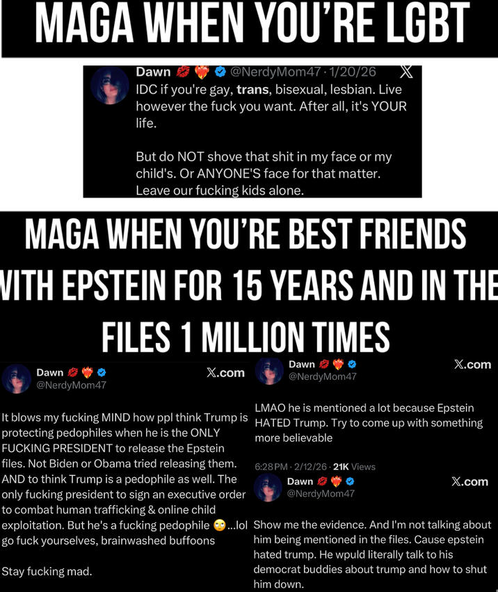 MAGA WHEN YOU'RE LGBT Dawn @NerdyMom47 · 1/20/26 IDC if you're gay, trans, bisexual, lesbian. Live however the f--- you want. After all, it's YOUR life. But do NOT shove that s--- in my face or my child's. Or ANYONE'S face for that matter. Leave our f------ kids alone. MAGA WHEN YOU'RE BEST FRIENDS WITH EPSTEIN FOR 15 YEARS AND IN THE FILES 1 MILLION TIMES Dawn X.com Dawn @NerdyMom47 X.com @NerdyMom47 LMAO he is mentioned a lot because Epstein more believable 6:28 PM - 2/12/26 21K Views Dawn It blows my f------ MIND how ppl think Trump is HATED Trump. Try to come up with something protecting pedophiles when he is the ONLY F------ PRESIDENT to release the Epstein files. Not Biden or Obama tried releasing them. AND to think Trump is a p-------- as well. The only f------ president to sign an executive order to combat human trafficking & online child exploitation. But he's a f------ p-------- go f--- yourselves, brainwashed buffoons Stay f------ mad. @NerdyMom47 X.com ...lol Show me the evidence. And I'm not talking about him being mentioned in the files. Cause epstein hated trump. He would literally talk to his democrat buddies about trump and how to shut him down.