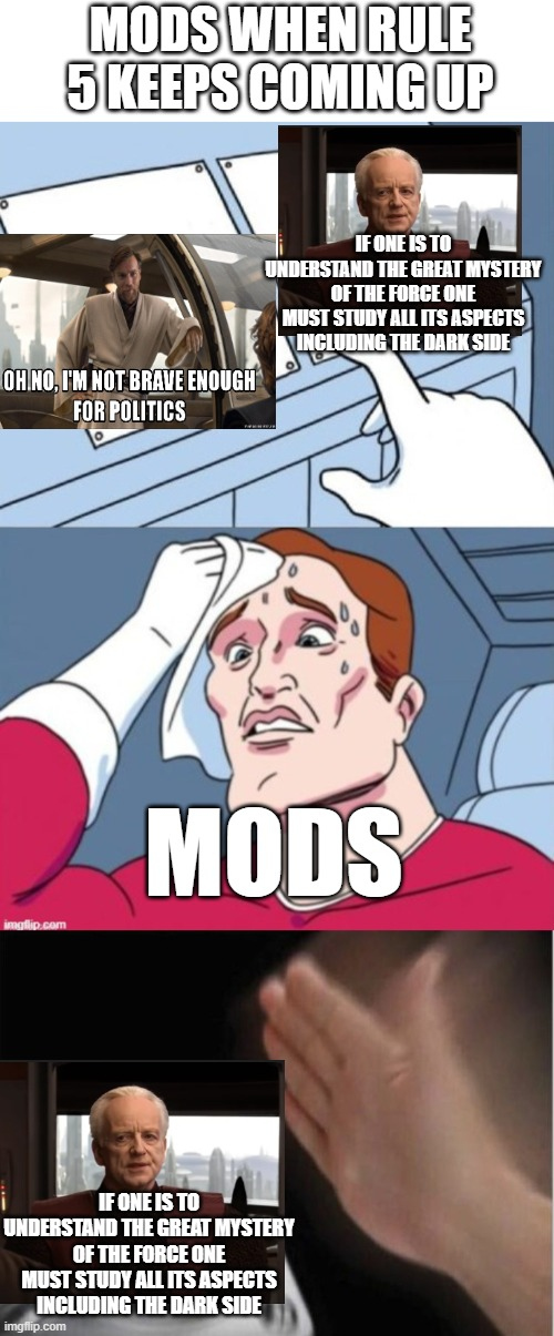 MODS WHEN RULE 5 KEEPS COMING UP OH NO, I'M NOT BRAVE ENOUGH FOR POLITICS IF ONE IS TO UNDERSTAND THE GREAT MYSTERY OF THE FORCE ONE MUST STUDY ALL ITS ASPECTS INCLUDING THE DARK SIDE imgflip.com MODS IF ONE IS TO UNDERSTAND THE GREAT MYSTERY OF THE FORCE ONE MUST STUDY ALL ITS ASPECTS INCLUDING THE DARK SIDE imgflip.com