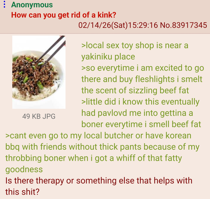 : Anonymous How can you get rid of a kink? 49 KB JPG 02/14/26(Sat) 15:29:16 No.83917345 >local sex toy shop is near a yakiniku place >so everytime i am excited to go there and buy fleshlights i smelt the scent of sizzling beef fat >little did i know this eventually had pavlovd me into gettina a boner everytime i smell beef fat >cant even go to my local butcher or have korean bbq with friends without thick pants because of my throbbing boner when i got a whiff of that fatty goodness Is there therapy or something else that helps with this s---?