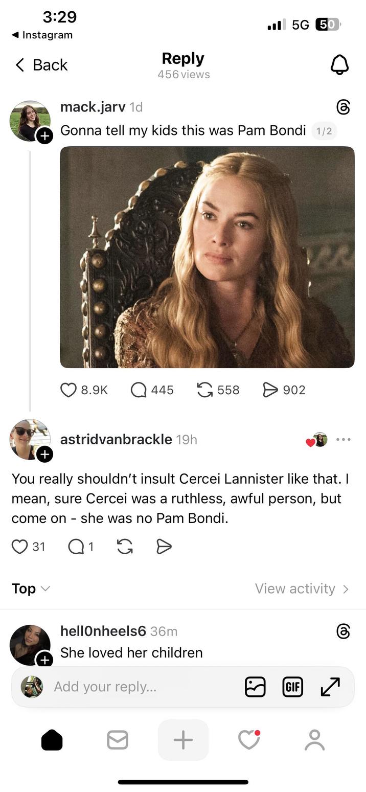 3:29 Instagram < Back + mack.jarv 1d Reply 456 views 5G 50 Gonna tell my kids this was Pam Bondi 1/2 8.9K Q445 558 > 902 + astridvanbrackle 19h You really shouldn't insult Cercei Lannister like that. I mean, sure Cercei was a ruthless, awful person, but come on she was no Pam Bondi. - Top 31 Q 1 G D + hellonheels6 36m She loved her children Add your reply... + View activity > GIF ☑