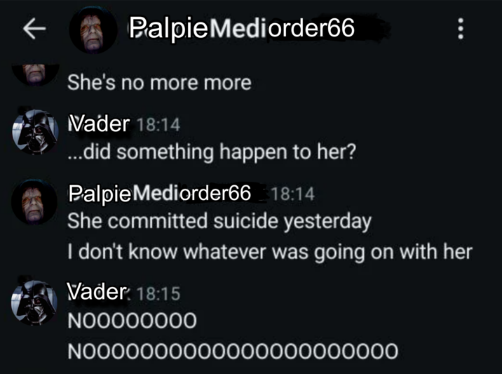 Palpie Mediorder66 She's no more more Vader 18:14 ...did something happen to her? Palpie Mediorder66 18:14 She committed suicide yesterday I don't know whatever was going on with her Vader: 18:15 NOOOOOOOO N0000000000000000000000