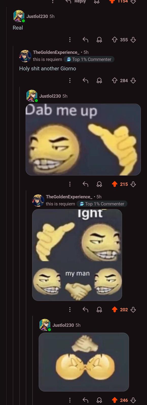 Real Justlol230 5h Reply 1154 TheGoldenExperience_ • 5h this is requiem Top 1% Commenter H-------- another Giorno Justlol230 5h Dab me up ง) 215 TheGoldenExperience_⚫ 5h this is requiem Top 1% Commenter Ight my man Justlol230 5h 246 202 355 284