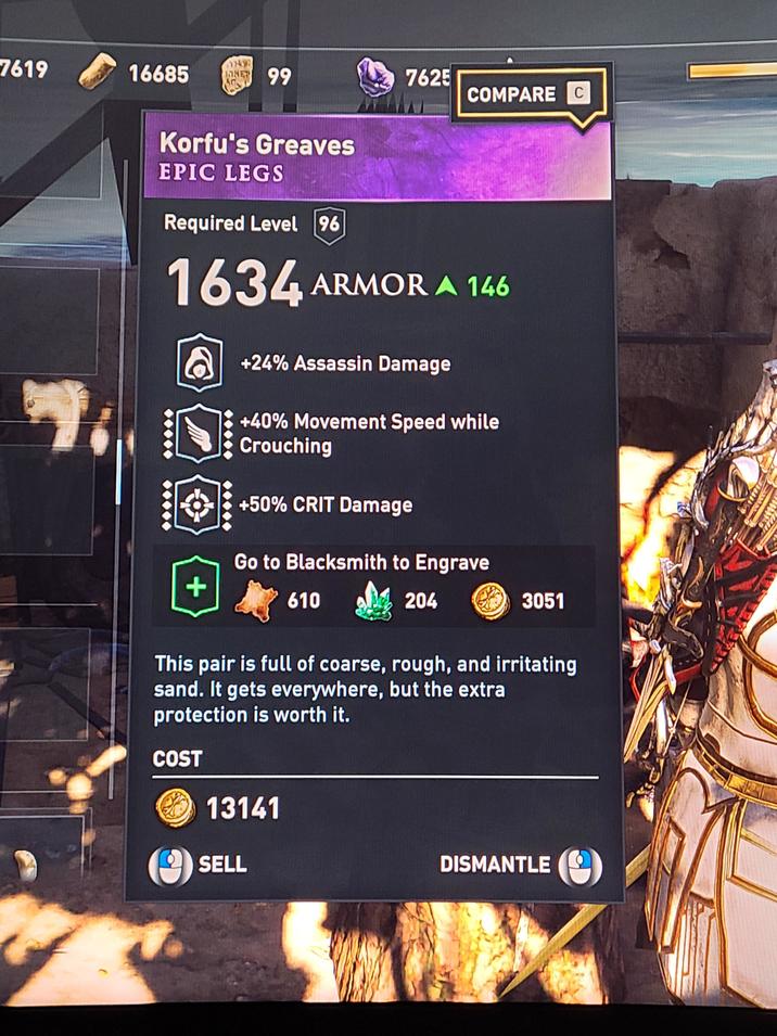 7619 16685 NET 99 7625 COMPARE C Korfu's Greaves EPIC LEGS Required Level 96 1634 ARMOR A 146 + +24% Assassin Damage +40% Movement Speed while Crouching +50% CRIT Damage Go to Blacksmith to Engrave 610 204 3051 This pair is full of coarse, rough, and irritating sand. It gets everywhere, but the extra protection is worth it. COST 13141 SELL DISMANTLE 433