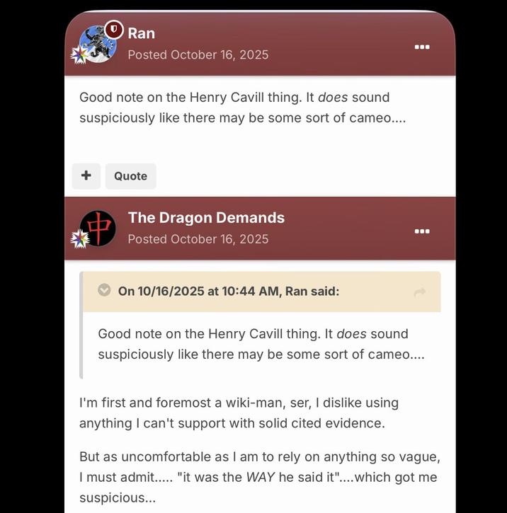 Ran Posted October 16, 2025 Good note on the Henry Cavill thing. It does sound suspiciously like there may be some sort of cameo.... Quote The Dragon Demands Posted October 16, 2025 On 10/16/2025 at 10:44 AM, Ran said: Good note on the Henry Cavill thing. It does sound suspiciously like there may be some sort of cameo.... I'm first and foremost a wiki-man, ser, I dislike using anything I can't support with solid cited evidence. But as uncomfortable as I am to rely on anything so vague, I must admit..... "it was the WAY he said it".... which got me suspicious...