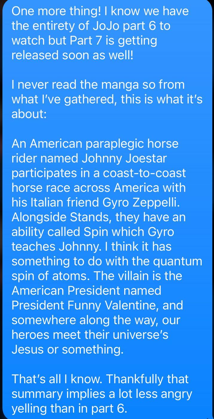 One more thing! I know we have the entirety of JoJo part 6 to watch but Part 7 is getting released soon as well! I never read the manga so from what I've gathered, this is what it's about: An American paraplegic horse rider named Johnny Joestar participates in a coast-to-coast horse race across America with his Italian friend Gyro Zeppelli. Alongside Stands, they have an ability called Spin which Gyro teaches Johnny. I think it has something to do with the quantum spin of atoms. The villain is the American President named President Funny Valentine, and somewhere along the way, our heroes meet their universe's Jesus or something. That's all I know. Thankfully that summary implies a lot less angry yelling than in part 6.