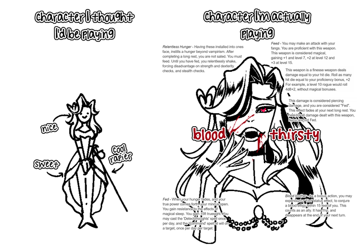 character I thought I'd be playing nice Sweet Cool rapier character I'm actually Playing Relentless Hunger - Having these installed into ones face, instills a hunger beyond vampirism. After completing a long rest, you are not sated. You must feed. Until you have fed, you relentlessly shake, forcing disadvantage on strength and dexterity checks, and stealth checks. Feed - You may make an attack with your fangs. You are proficient with this weapon. This weapon is considered magical, gaining +1 and level 7, +2 at level 12 and +3 at level 15. This weapon is a finesse weapon deals damage equal to your hit die. Roll as many hit die equal to your proficiency bonus, +2 For example, a level 10 rogue would roll 4d8+2, without magical bonuses. This damage is considered piercing damage, and you are considered "Fed". This effect fades at your next long rest. You heal for all damage dealt with this weapon, if you are not Fed. blood thirsty Fed - When your hunger fades, and your true power comes forth, your mind is open. You gain resistance to the effects of magical sleep. You gain 15ft truesight. You may cast the 'Detect thoughts' spell once: per day, and the 'Command' spellat will on a target, once per day per target. Blood brother-As a bonus action, you may expend your Fed status effect, to conjure a blood effigy within 15 feet of you. This counts as an ally. It has 1hp, and disappears at the end of your next turn.