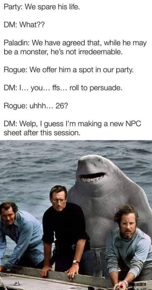 Party: We spare his life. DM: What?? Paladin: We have agreed that, while he may be a monster, he's not irredeemable. Rogue: We offer him a spot in our party. DM: I... you... ffs... roll to persuade. Rogue: uhhh... 26? DM: Welp, I guess I'm making a new NPC sheet after this session.