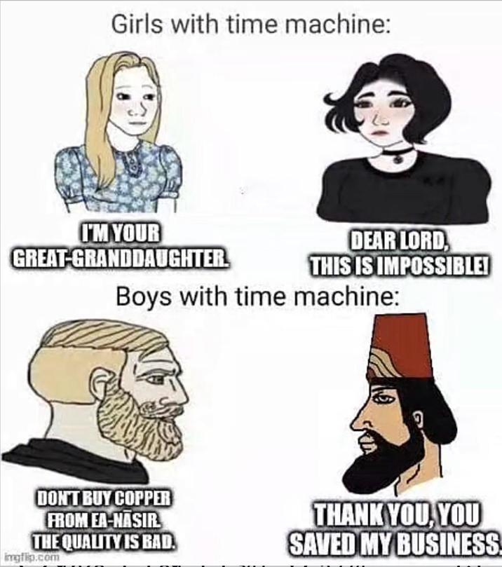 Girls with time machine: I'M YOUR GREAT-GRANDDAUGHTER DEAR LORD, THIS IS IMPOSSIBLE! Boys with time machine: DON'T BUY COPPER FROM EA-NASIR THE QUALITY IS BAD imgflip.com THANK YOU, YOU SAVED MY BUSINESS