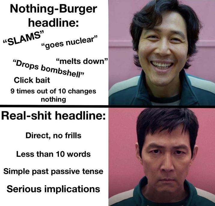 Nothing-Burger headline: "SLAMS" "goes nuclear" "melts down" "Drops bombshell" Click bait 9 times out of 10 changes nothing Real-s--- headline: Direct, no frills Less than 10 words Simple past passive tense Serious implications