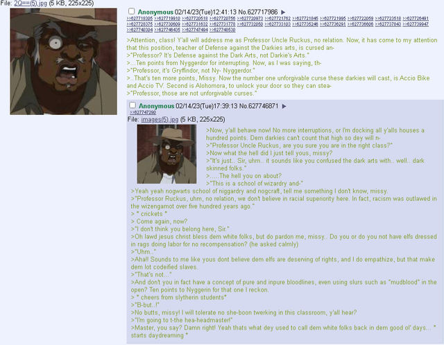 File: 20==(5).jpg (5 KB, 225x225) Anonymous 02/14/23(Tue)12:41:13 No.627717986 ► >>677718305>>627719910 >>62772051827720756627720973 >>677721762 >>627721845 >>627721995627722059 >>627723518 >>627726491 >>GANZE3N5, >>GATA23:08:09 >>62773:16:32 +097701778, >1077732050 >>627733103 >>ENTROSI4), >>ENZ08291, >1027708808, >1077737843 >>077729947. 22627740304226277464)5 >>62774749422827748530 >Attention, class! Y'all will address me as Professor Uncle Ruckus, no relation. Now, it has come to my attention that this position, teacher of Defense against the Darkies arts, is cursed an- >"Professor? It's Defense against the Dark Arts, not D-----'s Arts." >... Ten points from Nyggerdor for interrupting. Now, as I was saying, th- >"Professor, it's Gryffindor, not Ny- Nyggerdor." >..That's ten more points, Missy. Now the number one unforgivable curse these darkies will cast, is Accio Bike and Accio TV. Second is Alohomora, to unlock your door so they can stea- >"Professor, those are not unforgivable curses." Anonymous 02/14/23(Tue)17:39:13 No.627746871 >>627747290 File: images(5).jpg (5 KB, 225x225) >Now, y'all behave now! No more interruptions, or I'm docking all y'alls houses a hundred points. Dem darkies can't count that high so dey will n- >"Professor Uncle Ruckus, are you sure you are in the right class?" >Now what the hell did I just tell yous, missy? >"It's just.. Sir, uhm.. it sounds like you confused the dark arts with.. well.. dark skinned folks." >.....The hell you on about? >"This is a school of wizardry and-" >Yeah yeah nogwarts school of niggardry and nogcraft, tell me something I don't know, missy. >"Professor Ruckus, uhm, no relation, we don't believe in racial superiority here. In fact, racism was outlawed in the wizengamot over five hundred years ago." >* crickets * > Come again, now? >"I don't think you belong here, Sir." >Oh lawd jesus christ bless dem white folks, but do pardon me, missy.. Do you or do you not have elfs dressed in rags doing labor for no recompensation? (he asked calmly) >"Uhm.." >Ahall Sounds to me like yous dont believe dem elfs are deserving of rights, and I do empathize, but that make dem lot codeified slaves. >"That's not..." >And don't you in fact have a concept of pure and inpure bloodlines, even using slurs such as "mudblood" in the open? Ten points to Nyggerin for that one I reckon. >*cheers from slytherin students* >"B-but..!" >No butts, missy! I will tolerate no she-boon twerking in this classroom, y'all hear? >"I'm going to t-the hea-headmaster >Master, you say? Damn right! Yeah thats what dey used to call dem white folks back in dem good ol' days..." starts daydreaming +