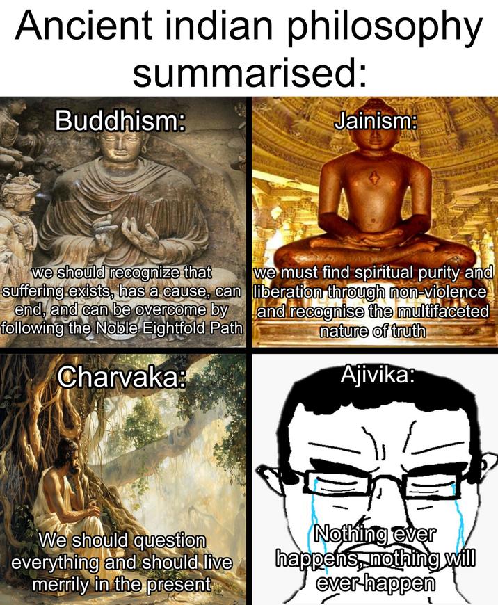 Ancient indian philosophy summarised: Buddhism: Jainism: we should recognize that suffering exists, has a cause, can end, and can be overcome by following the Noble Eightfold Path Charvaka: we must find spiritual purity and liberation through non-violence and recognise the multifaceted nature of truth Ajivika: We should question everything and should live merrily in the present Nothing ever happens, nothing will ever happen