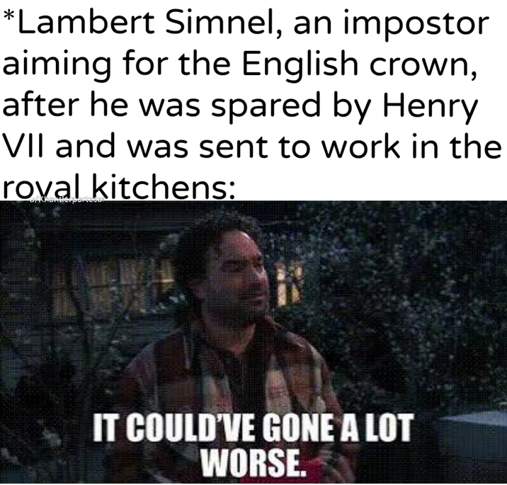 *Lambert Simnel, an impostor aiming for the English crown, after he was spared by Henry VII and was sent to work in the roval kitchens: uykhantierpartesar IT COULD'VE GONE A LOT WORSE.