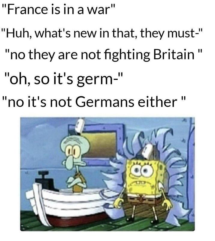 "France is in a war" "Huh, what's new in that, they must-" "no they are not fighting Britain" "oh, so it's germ-" "no it's not Germans either "