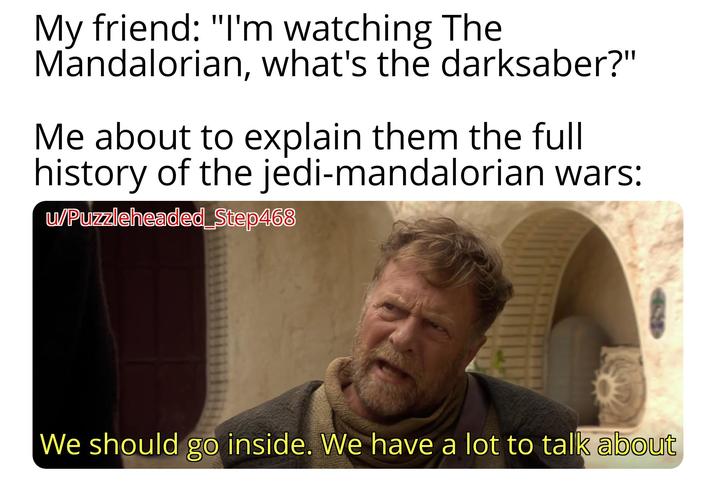 My friend: "I'm watching The Mandalorian, what's the darksaber?" Me about to explain them the full history of the jedi-mandalorian wars: w/Puzzleheaded Step468 We should go inside. We have a lot to talk about