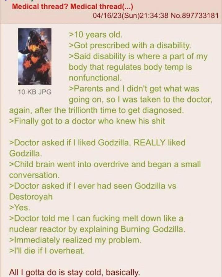 Medical thread? Medical thread(...) 10 KB JPG 04/16/23(Sun)21:34:38 No.897733181 >10 years old. >Got prescribed with a disability. >Said disability is where a part of my body that regulates body temp is nonfunctional. >Parents and I didn't get what was going on, so I was taken to the doctor, again, after the trillionth time to get diagnosed. >Finally got to a doctor who knew his s--- >Doctor asked if I liked Godzilla. REALLY liked Godzilla. >Child brain went into overdrive and began a small conversation. >Doctor asked if I ever had seen Godzilla vs Destoroyah >Yes. >Doctor told me I can f------ melt down like a nuclear reactor by explaining Burning Godzilla. >Immediately realized my problem. >I'll die if I overheat. All I gotta do is stay cold, basically.