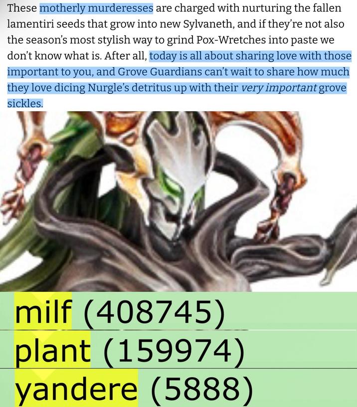 These motherly murderesses are charged with nurturing the fallen lamentiri seeds that grow into new Sylvaneth, and if they're not also the season's most stylish way to grind Pox-Wretches into paste we don't know what is. After all, today is all about sharing love with those important to you, and Grove Guardians can't wait to share how much they love dicing Nurgle's detritus up with their very important grove sickles. milf (408745) plant (159974) yandere (5888)