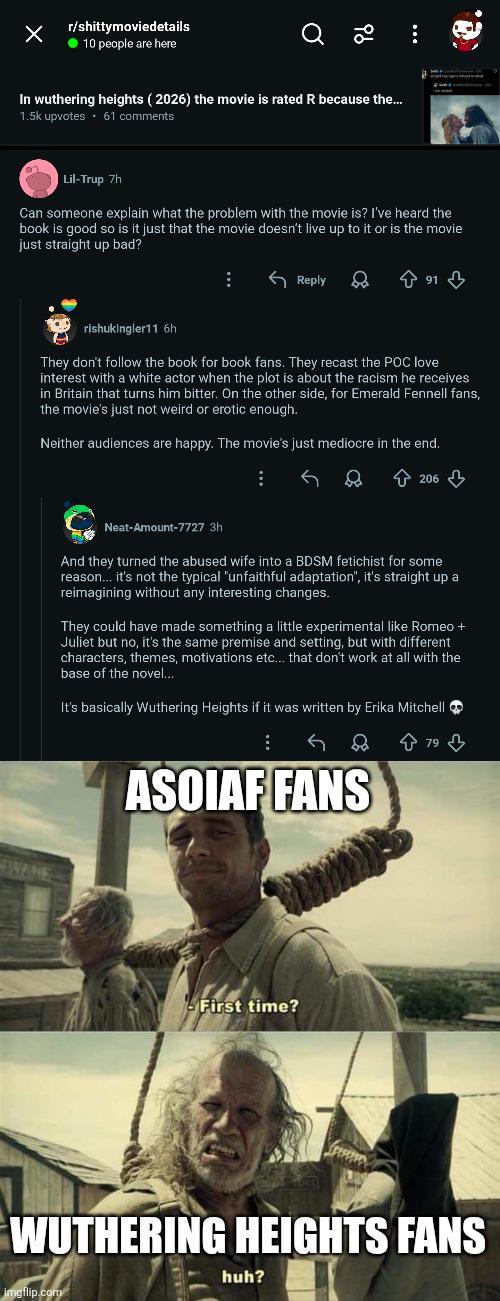 Х r/shittymoviedetails 10 people are here 96 In wuthering heights (2026) the movie is rated R because the... 1.5k upvotes ⚫61 comments Lil-Trup 7h Can someone explain what the problem with the movie is? I've heard the book is good so is it just that the movie doesn't live up to it or is the movie just straight up bad? Reply rishukingler11 6h They don't follow the book for book fans. They recast the POC love interest with a white actor when the plot is about the racism he receives in Britain that turns him bitter. On the other side, for Emerald Fennell fans, the movie's just not weird or erotic enough. Neither audiences are happy. The movie's just mediocre in the end. 206 Neat-Amount-7727 3h And they turned the abused wife into a BDSM fetichist for some reason... it's not the typical "unfaithful adaptation", it's straight up a reimagining without any interesting changes. They could have made something a little experimental like Romeo + Juliet but no, it's the same premise and setting, but with different characters, themes, motivations etc... that don't work at all with the base of the novel... It's basically Wuthering Heights if it was written by Erika Mitchell 79 ASOIAF FANS First time? WUTHERING HEIGHTS FANS huh? imgflip.com