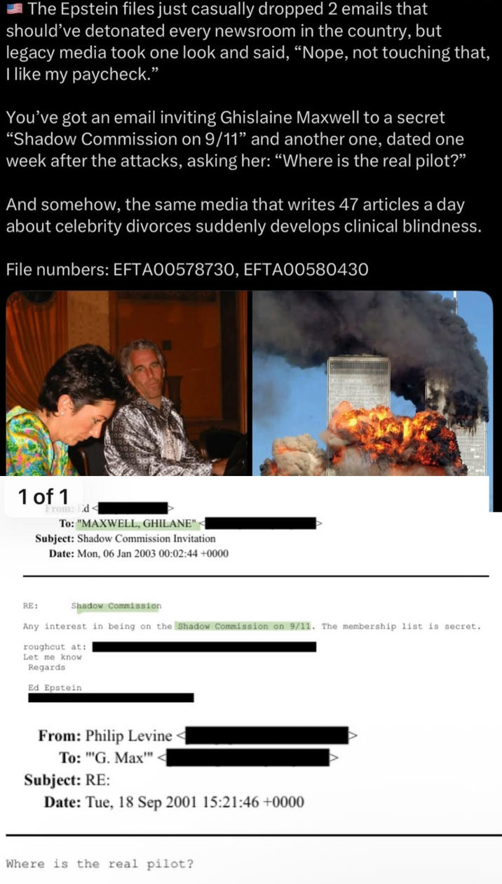 The Epstein files just casually dropped 2 emails that should've detonated every newsroom in the country, but legacy media took one look and said, "Nope, not touching that, I like my paycheck.” You've got an email inviting Ghislaine Maxwell to a secret "Shadow Commission on 9/11" and another one, dated one week after the attacks, asking her: "Where is the real pilot?" And somehow, the same media that writes 47 articles a day about celebrity divorces suddenly develops clinical blindness. File numbers: EFTA00578730, EFTA00580430 1 of 1 From: Ed< To: "MAXWELL, GHILANE"< Subject: Shadow Commission Invitation Date: Mon, 06 Jan 2003 00:02:44 +0000 RE: Shadow Commission Any interest in being on the Shadow Commission on 9/11. The membership list is secret. roughcut at: Let me know Regards Ed Epstein From: Philip Levine To: "G. Max"" Subject: RE: Date: Tue, 18 Sep 2001 15:21:46+0000 Where is the real pilot?
