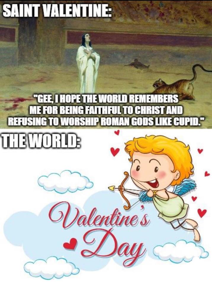 SAINT VALENTINE: "GEE, I HOPE THE WORLD REMEMBERS ME FOR BEING FAITHFUL TO CHRIST AND REFUSING TO WORSHIP ROMAN GODS LIKE CUPID." THE WORLD: Valentine's Day