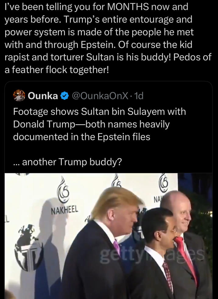 I've been telling you for MONTHS now and years before. Trump's entire entourage and power system is made of the people he met with and through Epstein. Of course the kid r----- and torturer Sultan is his buddy! Pedos of a feather flock together! Ounka @OunkaOnX. 1d Footage shows Sultan bin Sulayem with Donald Trump-both names heavily documented in the Epstein files ... another Trump buddy? NAKHEEL NA 1 getty ages