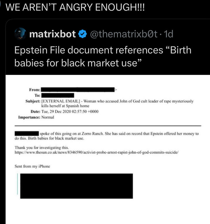 WE AREN'T ANGRY ENOUGH!!! matrixbot ❤ @thematrixb0t. 1d Epstein File document references "Birth babies for black market use" From: To: Subject: [EXTERNAL EMAIL] - Woman who accused John of God cult leader of r--- mysteriously kills herself at Spanish home Date: Tue, 29 Dec 2020 02:57:50 +0000 Importance: Normal spoke of this going on at Zorro Ranch. She has said on record that Epstein offered her money to do this. Birth babies for black market use. Thank you for investigating this. https://www.thesun.co.uk/news/8346590/activist-probe-arrest-r------john-of-god-commits-suicide/ Sent from my iPhone
