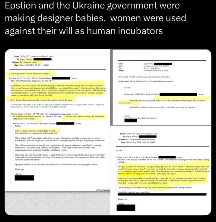 Epstien and the Ukraine government were making designer babies. women were used against their will as human incubators From: "jeffrey E." <jeevacation@gmail.com> To: Bryan Bishop < Subject: Re: Designer babies Date: Sun, 22 Jul 2018 15:35:41 +0000 i cant program but iam not bad at structuring :) On Sun, Jul 22, 2018 at 5:33 PM, Bryan Bishop - How about Wednesday August 2nd @ 4pm EST? wrote: Sounds like you could be the first investor as long as absolute anonymity is kept. I have always envisioned there would be anonymity requirements about babies-- we can't publicly identify who these are or their parents or benefactors, it would brand the child as (essentially, and sadly) a freak for life in the media. So I had always assumed the investor would need absolute anonymity, for these kinds of products. So the financial structure needs to be designed with these details in mind. Let's discuss these issues in early August when you're back in the game. Austin has been advising me on this, and it's an open question whether he will be involved in designer babies in terms of his personal interest, happy to do our next call with or without him. Noticed he wasn't oc'd On Sat, Jul 21, 2018 at 4:01 PM. jeffrey E. <jeevacation@gmail.com> wrote: im traveling in mid cast until the 1st. lets do it after that. i have no issue with investing the problem is only if i am seen to lead. On Sat, Jul 21, 2018 at 10:50 PM, Bryan Bishop < Jeffrey, Here is a deck about my designer baby project: http://diyhpl.us/-bryan/designer-babies-deck.pdf wrote: I have talked with Austin again, and we have a series of questions about how serious you are about wanting this, and what the ground rules are for me even exploring this with you and getting to next steps. Most of these questions are around your requirements for secrecy and privacy, specifically regarding reputational risk and also any financial involvement. I think there would also need to be some understanding about goals and feasibility of different results. I think that one way this could be done is under the banner of my designer babies project, since the other deliverable is similar and shares so many of the same procedures and lab requirements. This might offer a sufficient level of deniability. I propose another call on Monday in the afternoon to discuss these issues, please propose a time. Thank you. Bryan EFTA0100484 From: Sent To: Subject: Bryan Bishop Monday, August 13, 2018 3:04 PM jeffrey E: Bryan Bishop Re: Designer babies (use of funds) OK, I am back in the US on late Tuesday, back in action on Wednesday. On Sun Aug 5, 2018 at 9:44 AM, jeffrey E. <jeevacation@gmail.com> wrote: no rush On Sun, Aug 5, 2018 at 10:31 AM, Bryan B-shop - > wrote: Attached is the doc you requested, it's the "use of funds" spreadsheet for the designer baby and human cloning company. Next steps: I am happy to hop on another call, or I could take a trip to meet you in person? Bryan http://heybryan.org/ <http://heyb-yan.org/> From: "jeffrey E." <jeevacation@gmail.com> To: Bryan Bishop - Subject: Re: Designer babies (use of funds) Date: Sun, 05 Aug 2018 14:44:01 +0000 no rush On Sun, Aug 5, 2018 at 10:31 AM, Bryan Bishop d wrote: Attached is the doc you requested, it's the "use of funds" spreadsheet for the designer baby and human cloning company. This gets us out of our self-funded "garage biology" phase to the first live birth of a human designer baby, and possibly a human clone, within 5 years. Once we reach the first birth, everything changes and the world will never be the same again, much less the future of the human species. Attached doc shows -$1.7m/year for up to 5 years+ Sim for lab setup. (-$9.5m to fund 5 years, S6m for 3 years). Next steps: I am happy to hop on another call, or I could take a trip to meet you in person? And if you have any thoughts about what I might be missing, or whether this is a reasonable estimate to get to the first live birth, then I would really appreciate any feedback you have. I am traveling in Lithuania for Aug 7-14 and I'll probably be unreachable during that time. Google Docs version here (same file): Thank you. Bryan