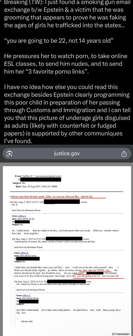 Breaking (TW): I just found a smoking gun email exchange b/w Epstein & a victim that he was grooming that appears to prove he was faking the ages of girls he trafficked into the states... "you are going to be 22, not 14 years old" He pressures her to watch p---, to take online ESL classes, to send him nudes, and to send him her "3 favorite p---- links". I have no idea how else you could read this exchange besides Epstein clearly programming this poor child in preparation of her passing through Customs and Immigration and I can tell you that this picture of underage girls disguised as adults (likely with counterfeit or fudged papers) is supported by other communiques I've found. justice.gov From: "jeffrey E." <jeevacation@gmail.com> Subject: Re: Date: Sun, 02 Aug 2015 14:02:34+0000 send me your three favorite p---- links, so i can see what you like. dont be shy On Sun, Aug 2, 2015 at 9:31 AM Ok :)) Sent from my Windows Phone From: jeffrey E. Sent: 2015-08-02 16:28 To Subject: Re: wrote: ok, i didnt know. then try today to be free, you look great when you let go. think sex, imitate videos. have fun. learn english:) On Sun, Aug 2, 2015 at 9:25 AM wrote: I watch p----, of course. Ok, when i will be at home i will try to take some my self also. Sent from my Windows Phone From: jeffrey.E. Sent: 2015-08-02 14:41 Το Subject: Re: i think that you should take some your self first, now.. i want you to be free with yourself. first. .I think you should study english, go online, there are many classes. then take the TOEFL test.. the photos should not be p--- but should be sexy, do you watch p---? for example. you want to be free without being p---, but laugh, have fun, you are going to be 22. not 14 years old On Sun, Aug 2, 2015 at 5:31 AM wrote: Ok. I asked my friend, so she will take some sexy photos (tonight or tomorrow). Sent from my Windows Phone From: jeffrey E. Sent: 2015-08-02 05:30 To Subject: now that i understand, try to take some nude photos. be open brave. sexy wild. dance jump. have fun. live please note EFTA00849694