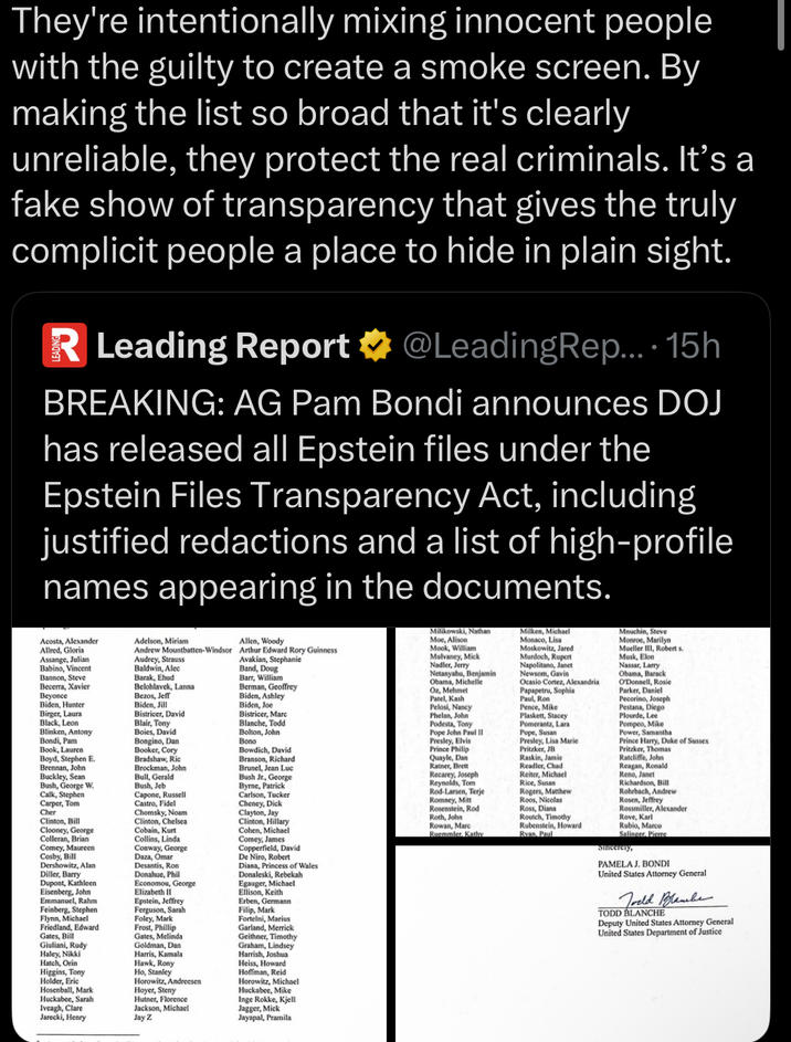 They're intentionally mixing innocent people with the guilty to create a smoke screen. By making the list so broad that it's clearly unreliable, they protect the real criminals. It's a fake show of transparency that gives the truly complicit people a place to hide in plain sight. R Leading Report @LeadingRep.... 15h BREAKING: AG Pam Bondi announces DOJ has released all Epstein files under the Epstein Files Transparency Act, including justified redactions and a list of high-profile names appearing in the documents. Acosta, Alexander Allred, Gloria Assange, Julian Babino, Vincent Bannon, Steve Becerra, Xavier Beyonce Biden, Hunter Birger, Laura Black, Leon Blinken, Antony Bondi, Pam Book, Lauren Boyd, Stephen E. Brennan, John Buckley, Sean Bush, George W. Calk, Stephen Carper, Tom Cher Clinton, Bill Clooney, George Colleran, Brian Comey, Maureen Cosby, Bill Dershowitz, Alan Diller, Barry Dupont, Kathleen Eisenberg, John Emmanuel, Rahm Feinberg, Stephen Flynn, Michael Friedland, Edward Gates, Bill Giuliani, Rudy Haley, Nikki Hatch, Orin Higgins, Tony Holder, Eric Hosenball, Mark Huckabee, Sarah Iveagh, Clare Jarecki, Henry Adelson, Miriam Andrew Mountbatten-Windsor Audrey, Strauss Baldwin, Alec Barak, Ehud Belohlavek, Lanna Bezos, Jeff Biden, Jill Bistricer, David Blair, Tony Boies, David Bongino, Dan Booker, Cory Bradshaw, Ric Brockman, John Bull, Gerald Bush, Jeb Capone, Russell Castro, Fidel Chomsky, Noam Clinton, Chelsea. Cobain, Kurt Collins, Linda Conway, George Daza, Omar Desantis, Ron Donahue, Phil Economou, George Elizabeth II Epstein, Jeffrey Ferguson, Sarah Foley, Mark Frost, Phillip Gates, Melinda Goldman, Dan Harris, Kamala Hawk, Rony Ho, Stanley Horowitz, Andreesen Hoyer, Steny Hutner, Florence Jackson, Michael Jay Z Allen, Woody Arthur Edward Rory Guinness Avakian, Stephanie Band, Doug Barr, William Berman, Geoffrey Biden, Ashley Biden, Joe Bistricer, Marc Blanche, Todd Bolton, John Bono Bowdich, David Branson, Richard Brunel, Jean Luc Bush Jr., George Byrne, Patrick Carlson, Tucker Cheney, D--- Clayton, Jay Clinton, Hillary Cohen, Michael Comey, James Copperfield, David De Niro, Robert Diana, Princess of Wales Donaleski, Rebekah Egauger, Michael Ellison, Keith Erben, Germann Filip, Mark Fortelni, Marius Garland, Merrick Geithner, Timothy Graham, Lindsey Harrish, Joshua Heiss, Howard Hoffman, Reid Horowitz, Michael Huckabee, Mike Inge Rokke, Kjell Jagger, Mick Jayapal, Pramila Milikowski, Nathan Moe, Alison Mook, William Mulvaney, Mick Nadler, Jerry Netanyahu, Benjamin Obama, Michelle Oz, Mehmet Patel, Kash Pelosi, Nancy Phelan, John Podesta, Tony Pope John Paul II Presley, Elvis Prince Philip Quayle, Dan Ratner, Brett Recarey, Joseph Reynolds, Tom Rod-Larsen, Terje Romney, Mitt Rosenstein, Rod Roth, John Rowan, Marc Ruemmler, Kathy Milken, Michael Monaco, Lisa Moskowitz, Jared Murdoch, Rupert Napolitano, Janet Newsom, Gavin Ocasio Cortez, Alexandria Papapetru, Sophia Paul, Ron Pence, Mike Plaskett, Stacey Pomerantz, Lara Pope, Susan Presley, Lisa Marie Pritzker, JB Raskin, Jamie Readler, Chad Reiter, Michael Rice, Susan Rogers, Matthew Roos, Nicolas Ross, Diana Routch, Timothy Rubenstein, Howard Ryan, Paul Mnuchin, Steve Monroe, Marilyn Mueller III, Robert s Musk, Elon Nassar, Larry Obama, Barack O'Donnell, Rosie Parker, Daniel Pecorino, Joseph Pestana, Diego Plourde, Lee Pompeo, Mike Power, Samantha Prince Harry, Duke of Sussex Pritzker, Thomas Ratcliffe, John Reagan, Ronald Reno, Janet Richardson, Bill Rohrbach, Andrew Rosen, Jeffrey Rossmiller, Alexander Rove, Karl Rubio, Marco Salinger, Pierre Sincerely, PAMELA J. BONDI United States Attorney General TODD BLANCHE Deputy United States Attorney General United States Department of Justice