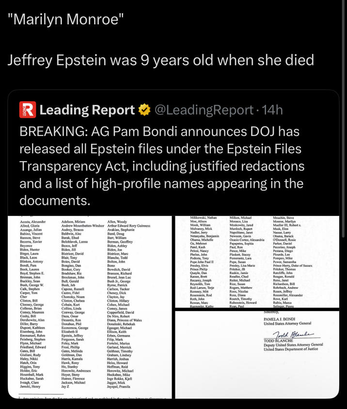 "Marilyn Monroe" Jeffrey Epstein was 9 years old when she died R Leading Report @LeadingReport • 14h BREAKING: AG Pam Bondi announces DOJ has released all Epstein files under the Epstein Files Transparency Act, including justified redactions and a list of high-profile names appearing in the documents. Acosta, Alexander Allred, Gloria Assange, Julian Babino, Vincent Bannon, Steve Becerra, Xavier Beyonce Biden, Hunter Birger, Laura Black, Leon Blinken, Antony Bondi, Pam Book, Lauren Boyd, Stephen E. Brennan, John Buckley, Sean Bush, George W. Calk, Stephen Carper, Tom Cher Clinton, Bill Clooney, George Colleran, Brian Comey, Maureen Cosby, Bill Dershowitz, Alan Diller, Barry Dupont, Kathleen Eisenberg, John Emmanuel, Rahm Feinberg, Stephen Flynn, Michael Friedland, Edward Gates, Bill Giuliani, Rudy Haley, Nikki Hatch, Orin Higgins, Tony Holder, Eric Hosenball, Mark Huckabee, Sarah Iveagh, Clare Jarecki, Henry Adelson, Miriam Andrew Mountbatten-Windsor Audrey, Strauss Baldwin, Alec Barak, Ehud Belohlavek, Lanna Bezos, Jeff Biden, Jill Bistricer, David Blair, Tony Boies, David Bongino, Dan Booker, Cory Bradshaw, Ric Brockman, John Bull, Gerald Bush, Jeb Capone, Russell Castro, Fidel Chomsky, Noam Clinton, Chelsea Cobain, Kurt Collins, Linda Conway, George Daza, Omar Desantis, Ron Donahue, Phil Economou, George Elizabeth II Epstein, Jeffrey Ferguson, Sarah Foley, Mark Frost, Phillip Gates, Melinda Goldman, Dan Harris, Kamala Hawk, Rony Ho, Stanley Horowitz, Andreesen Hoyer, Steny Hutner, Florence Jackson, Michael Jay Z Allen, Woody Arthur Edward Rory Guinness Avakian, Stephanie Band, Doug Barr, William Berman, Geoffrey Biden, Ashley Biden, Joe Bistricer, Marc Blanche, Todd Bolton, John Bono Bowdich, David Branson, Richard Brunel, Jean Luc Bush Jr., George Byrne, Patrick Carlson, Tucker Cheney, D--- Clayton, Jay Clinton, Hillary Cohen, Michael Comey, James Copperfield, David De Niro, Robert Diana, Princess of Wales Donaleski, Rebekah Egauger, Michael Ellison, Keith Erben, Germann Filip, Mark Fortelni, Marius Garland, Merrick Geithner, Timothy Graham, Lindsey Harrish, Joshua Heiss, Howard Hoffman, Reid Horowitz, Michael Huckabee, Mike Inge Rokke, Kjell Jagger, Mick Jayapal, Pramila Milikowski, Nathan Moe, Alison Mook, William Mulvaney, Mick Nadler, Jerry Netanyahu, Benjamin Obama, Michelle Oz, Mehmet Patel, Kash Pelosi, Nancy Phelan, John Podesta, Tony Pope John Paul II Presley, Elvis Prince Philip Quayle, Dan Ratner, Brett Recarey, Joseph Reynolds, Tom Rod-Larsen, Terje Romney, Mitt Rosenstein, Rod Roth, John Rowan, Marc Ruemmler, Kathy Milken, Michael Monaco, Lisa Moskowitz, Jared Murdoch, Rupert Napolitano, Janet Newsom, Gavin Ocasio Cortez, Alexandria Papapetru, Sophia Paul, Ron Pence, Mike Plaskett, Stacey Pomerantz, Lara Pope, Susan Presley, Lisa Marie Pritzker, JB Raskin, Jamie Readler, Chad Reiter, Michael Rice, Susan Rogers, Matthew Roos, Nicolas Ross, Diana Routch, Timothy Rubenstein, Howard Ryan, Paul Mnuchin, Steve Monroe, Marilyn Mueller III, Robert s Musk, Elon Nassar, Larry Obama, Barack O'Donnell, Rosie Parker, Daniel Pecorino, Joseph Pestana, Diego Plourde, Lee Pompeo, Mike Power, Samantha Prince Harry, Duke of Sussex Pritzker, Thomas Ratcliffe, John Reagan, Ronald Reno, Janet Richardson, Bill Rohrbach, Andrew Rosen, Jeffrey Rossmiller, Alexander Rove, Karl Rubio, Marco Salinger, Pierre Sincerely, PAMELA J. BONDI United States Attorney General Todd Blambe TODD BLANCHE Deputy United States Attorney General United States Department of Justice