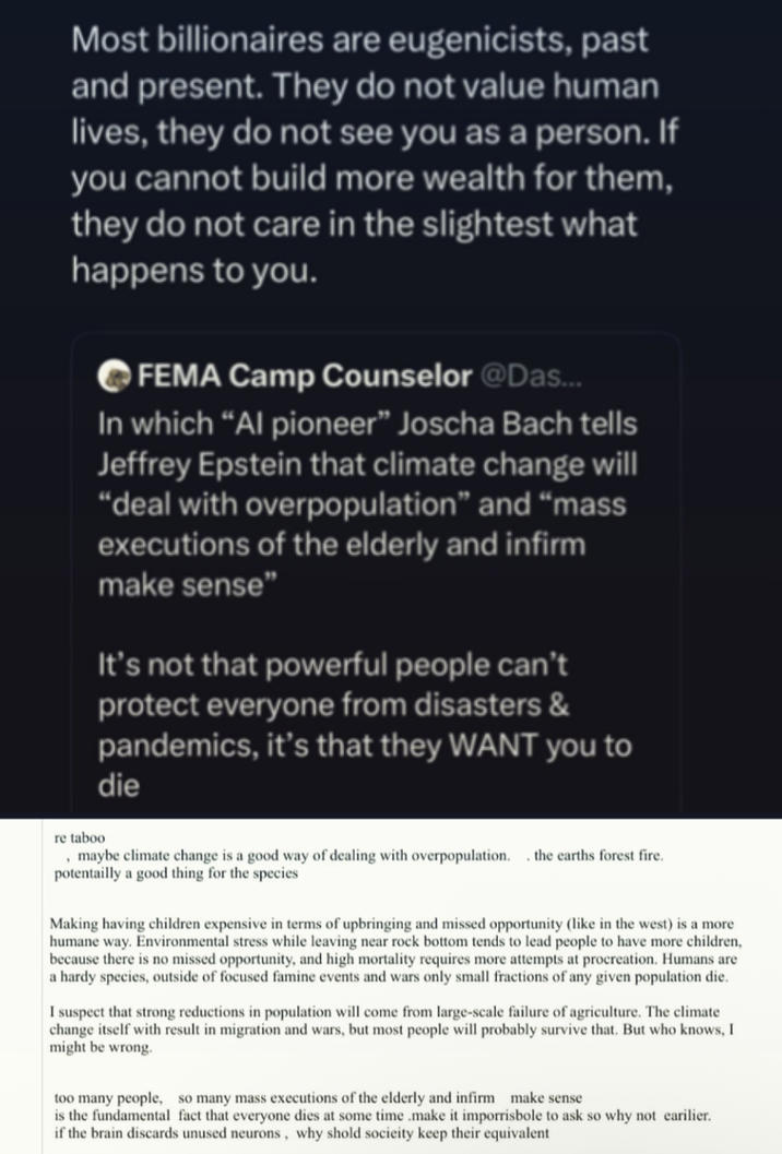 Most billionaires are eugenicists, past and present. They do not value human lives, they do not see you as a person. If you cannot build more wealth for them, they do not care in the slightest what happens to you. FEMA Camp Counselor @Das... In which "Al pioneer" Joscha Bach tells Jeffrey Epstein that climate change will "deal with overpopulation" and "mass executions of the elderly and infirm make sense" It's not that powerful people can't protect everyone from disasters & pandemics, it's that they WANT you to die re taboo , maybe climate change is a good way of dealing with overpopulation. the earths forest fire. potentailly a good thing for the species Making having children expensive in terms of upbringing and missed opportunity (like in the west) is a more humane way. Environmental stress while leaving near rock bottom tends to lead people to have more children, because there is no missed opportunity, and high mortality requires more attempts at procreation. Humans are a hardy species, outside of focused famine events and wars only small fractions of any given population die. I suspect that strong reductions in population will come from large-scale failure of agriculture. The climate change itself with result in migration and wars, but most people will probably survive that. But who knows, I might be wrong. too many people, so many mass executions of the elderly and infirm make sense is the fundamental fact that everyone dies at some time .make it imporrisbole to ask so why not earlier. if the brain discards unused neurons, why shold socieity keep their equivalent