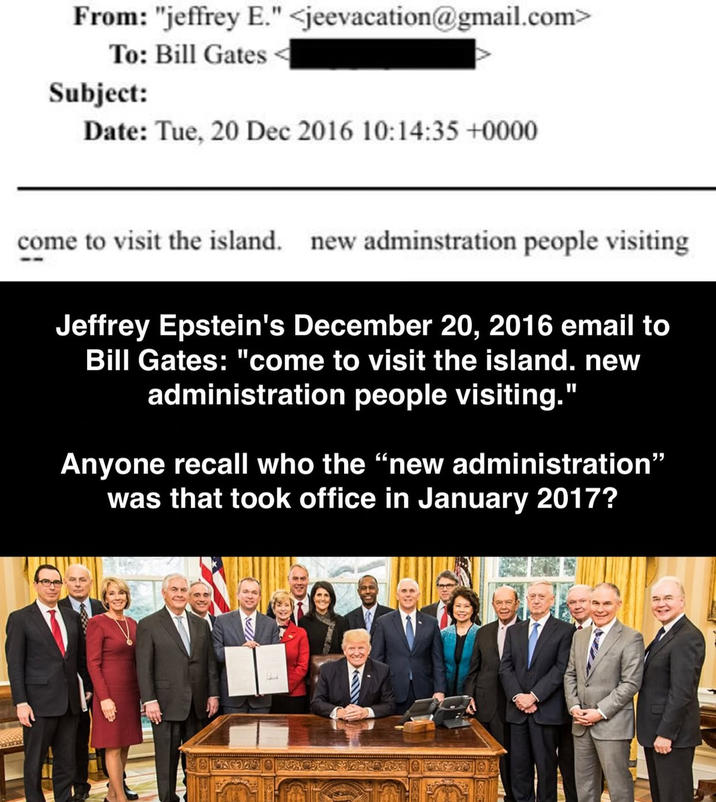 From: "jeffrey E." <jeevacation@gmail.com> To: Bill Gates Subject: Date: Tue, 20 Dec 2016 10:14:35 +0000 come to visit the island. new adminstration people visiting Jeffrey Epstein's December 20, 2016 email to Bill Gates: "come to visit the island. new administration people visiting." Anyone recall who the "new administration" was that took office in January 2017?