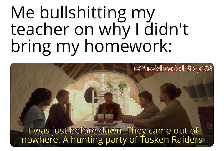 Me bullshitting my teacher on why I didn't bring my homework: w/Puzzleheaded_Step468 It was just before dawn. They came out of nowhere. A hunting party of Tusken Raiders